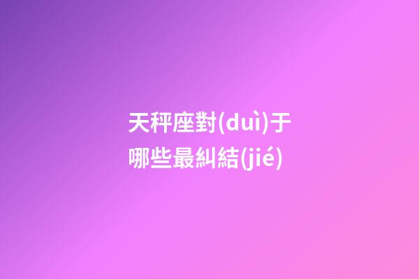 天秤座對(duì)于哪些最糾結(jié)-第1張-星座運(yùn)勢(shì)-玄機(jī)派