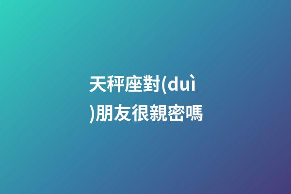 天秤座對(duì)朋友很親密嗎-第1張-星座運(yùn)勢(shì)-玄機(jī)派