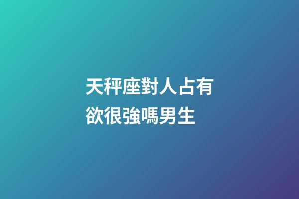 天秤座對人占有欲很強嗎男生-第1張-星座運勢-玄機派