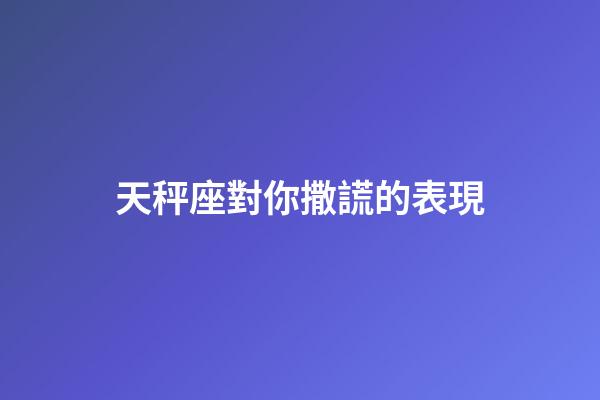 天秤座對你撒謊的表現-第1張-星座運勢-玄機派