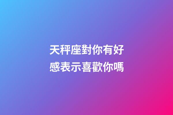 天秤座對你有好感表示喜歡你嗎-第1張-星座運(yùn)勢-玄機(jī)派