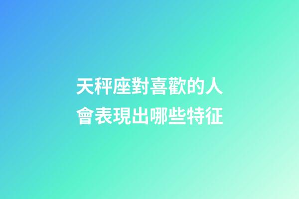 天秤座對喜歡的人會表現出哪些特征-第1張-星座運勢-玄機派