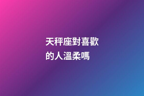 天秤座對喜歡的人溫柔嗎-第1張-星座運勢-玄機派