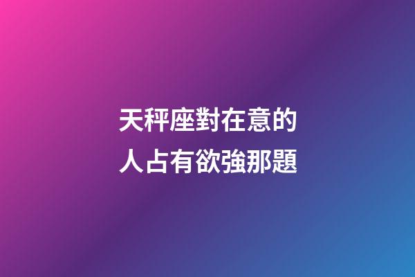 天秤座對在意的人占有欲強那題-第1張-星座運勢-玄機派