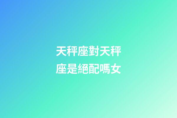 天秤座對天秤座是絕配嗎女-第1張-星座運勢-玄機派
