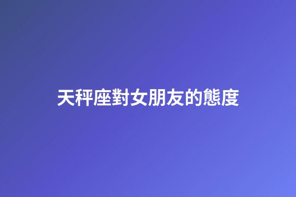天秤座對女朋友的態度-第1張-星座運勢-玄機派