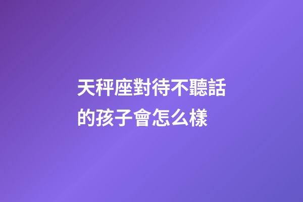 天秤座對待不聽話的孩子會怎么樣-第1張-星座運勢-玄機派