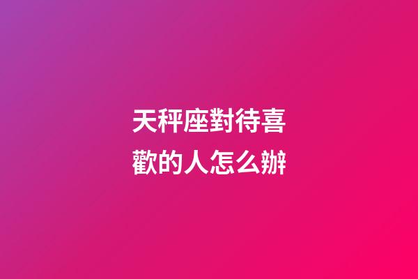 天秤座對待喜歡的人怎么辦-第1張-星座運勢-玄機派