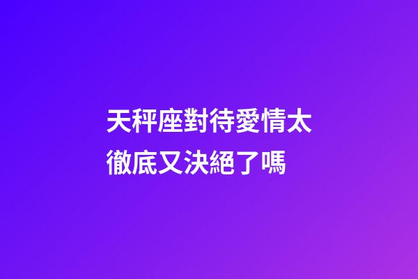 天秤座對待愛情太徹底又決絕了嗎-第1張-星座運勢-玄機派