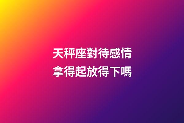 天秤座對待感情拿得起放得下嗎-第1張-星座運(yùn)勢-玄機(jī)派