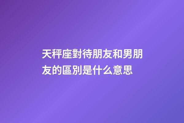 天秤座對待朋友和男朋友的區別是什么意思-第1張-星座運勢-玄機派