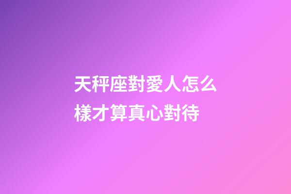 天秤座對愛人怎么樣才算真心對待-第1張-星座運勢-玄機派