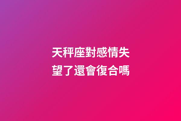 天秤座對感情失望了還會復合嗎-第1張-星座運勢-玄機派