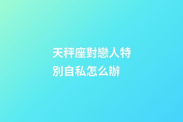 天秤座對戀人特別自私怎么辦-第1張-星座運勢-玄機派