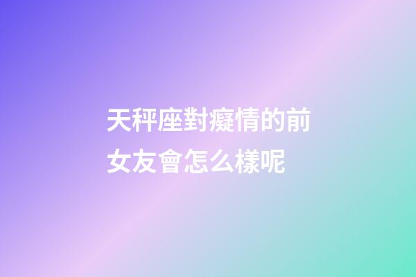 天秤座對癡情的前女友會怎么樣呢-第1張-星座運勢-玄機派