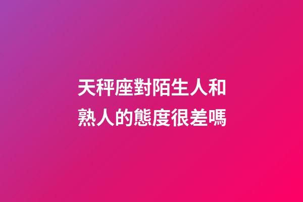 天秤座對陌生人和熟人的態度很差嗎