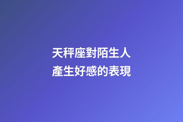 天秤座對陌生人產生好感的表現-第1張-星座運勢-玄機派