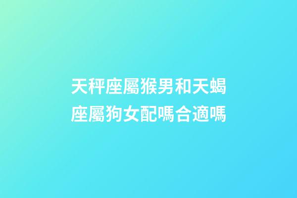 天秤座屬猴男和天蝎座屬狗女配嗎合適嗎-第1張-星座運勢-玄機派