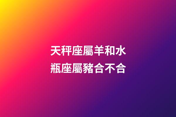 天秤座屬羊和水瓶座屬豬合不合-第1張-星座運勢-玄機派