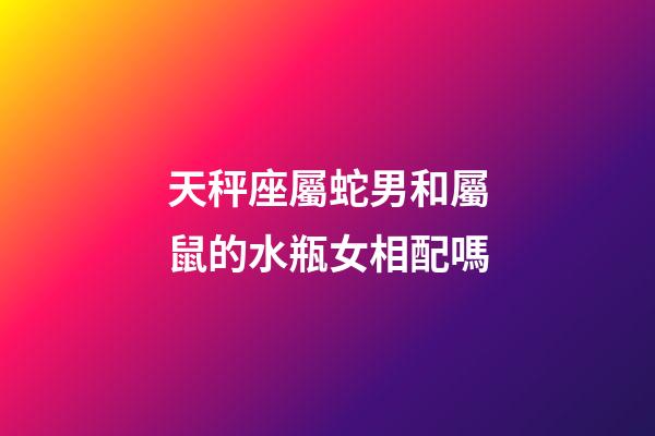 天秤座屬蛇男和屬鼠的水瓶女相配嗎-第1張-星座運勢-玄機派