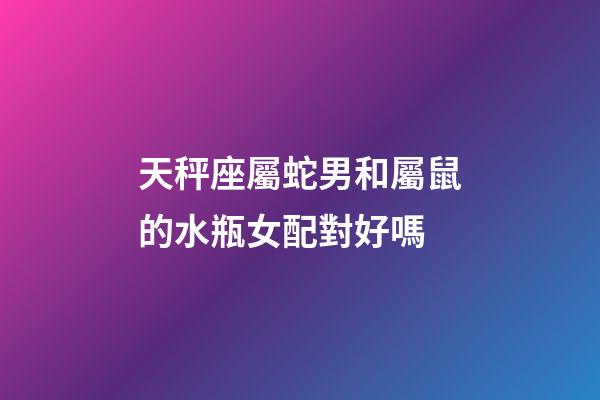 天秤座屬蛇男和屬鼠的水瓶女配對好嗎-第1張-星座運勢-玄機派