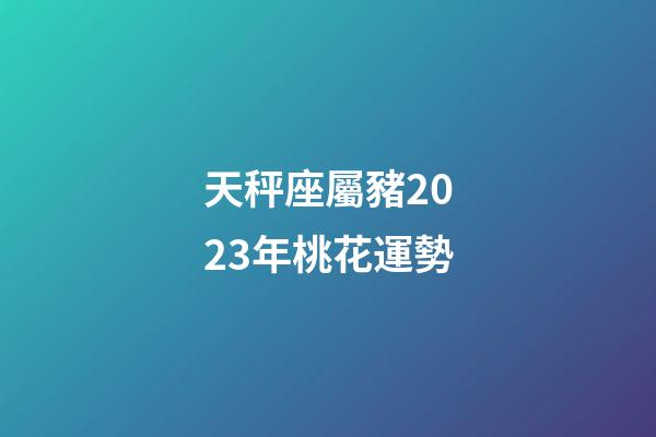 天秤座屬豬2023年桃花運勢-第1張-星座運勢-玄機派
