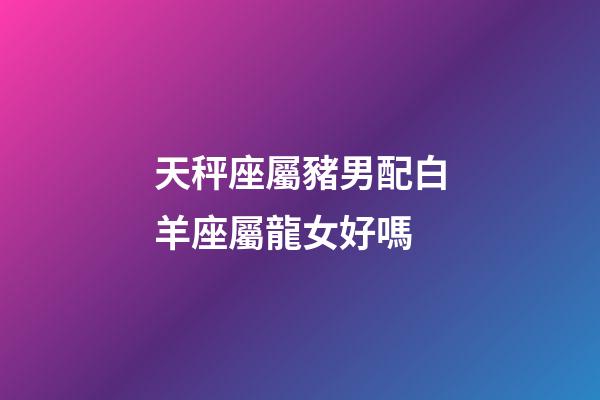 天秤座屬豬男配白羊座屬龍女好嗎-第1張-星座運勢-玄機派