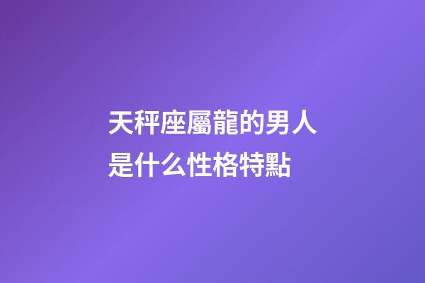 天秤座屬龍的男人是什么性格特點-第1張-星座運勢-玄機派