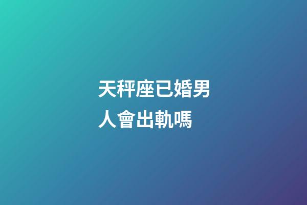 天秤座已婚男人會出軌嗎-第1張-星座運勢-玄機派