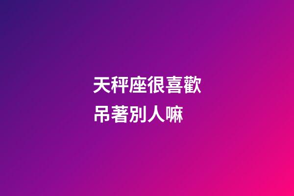 天秤座很喜歡吊著別人嘛