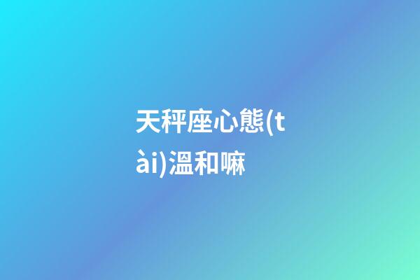天秤座心態(tài)溫和嘛-第1張-星座運(yùn)勢(shì)-玄機(jī)派