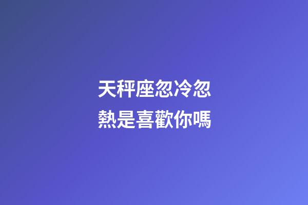 天秤座忽冷忽熱是喜歡你嗎-第1張-星座運勢-玄機派