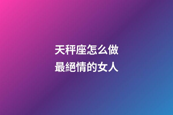 天秤座怎么做最絕情的女人-第1張-星座運勢-玄機派