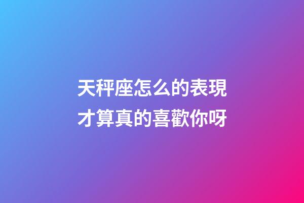 天秤座怎么的表現才算真的喜歡你呀-第1張-星座運勢-玄機派