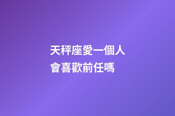 天秤座愛一個人會喜歡前任嗎-第1張-星座運勢-玄機派