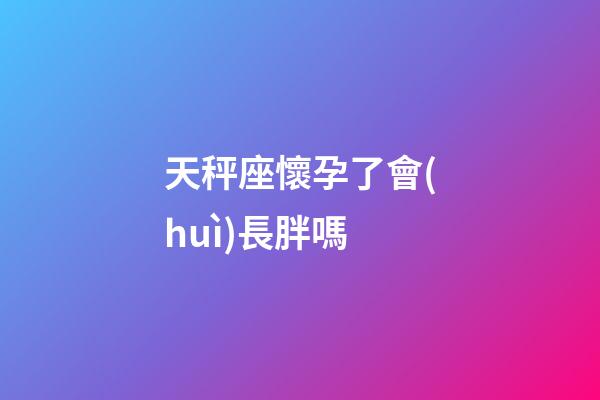 天秤座懷孕了會(huì)長胖嗎