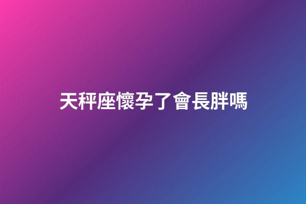 天秤座懷孕了會長胖嗎