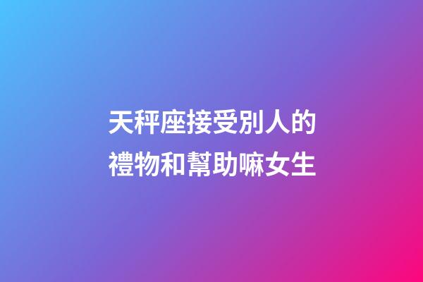 天秤座接受別人的禮物和幫助嘛女生
