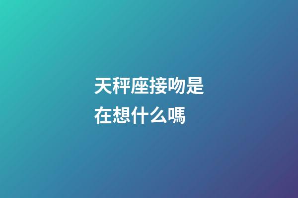 天秤座接吻是在想什么嗎-第1張-星座運勢-玄機派