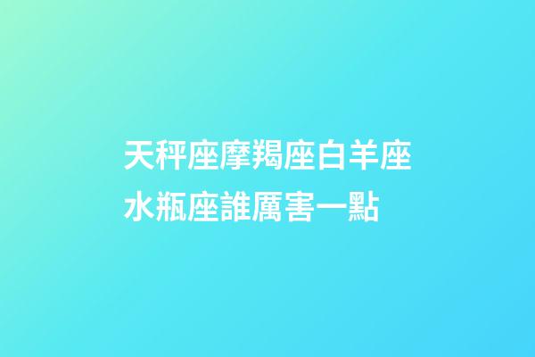 天秤座摩羯座白羊座水瓶座誰厲害一點-第1張-星座運勢-玄機派