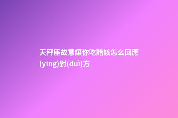 天秤座故意讓你吃醋該怎么回應(yīng)對(duì)方-第1張-星座運(yùn)勢(shì)-玄機(jī)派