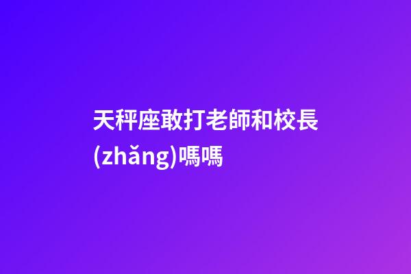 天秤座敢打老師和校長(zhǎng)嗎嗎