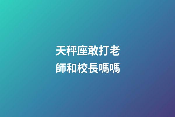 天秤座敢打老師和校長嗎嗎-第1張-星座運勢-玄機派