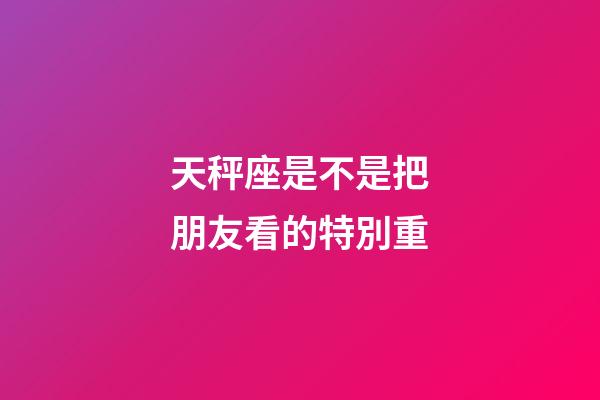 天秤座是不是把朋友看的特別重-第1張-星座運(yùn)勢-玄機(jī)派