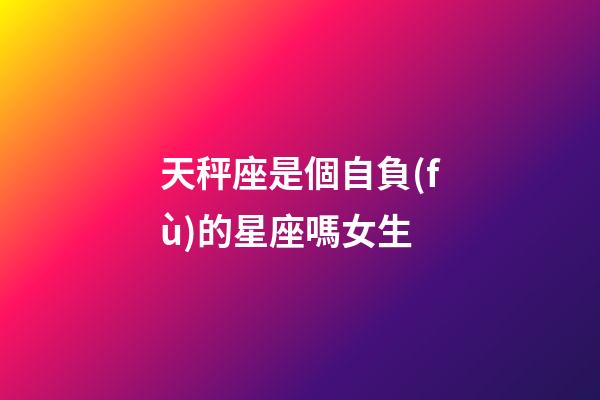天秤座是個自負(fù)的星座嗎女生-第1張-星座運勢-玄機派