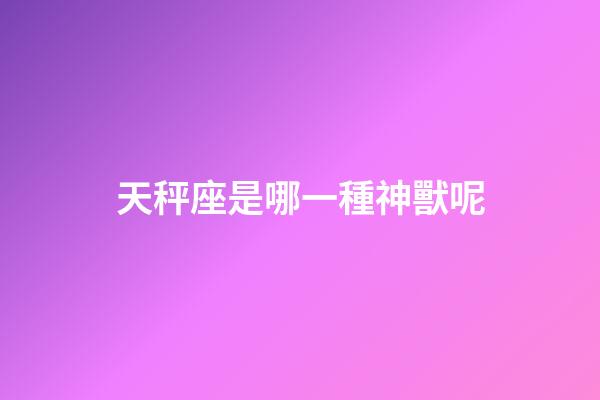 天秤座是哪一種神獸呢-第1張-星座運勢-玄機派