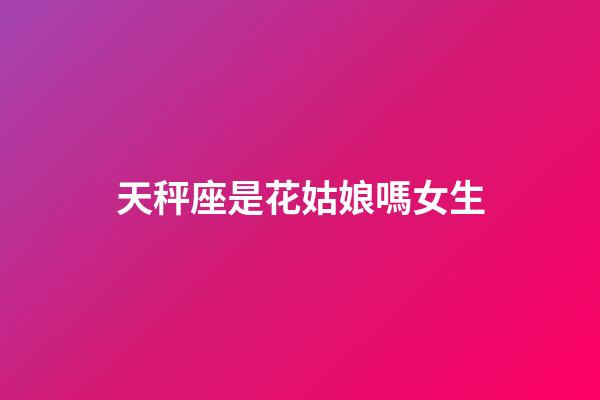 天秤座是花姑娘嗎女生-第1張-星座運勢-玄機派
