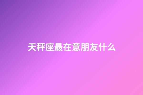 天秤座最在意朋友什么-第1張-星座運勢-玄機派