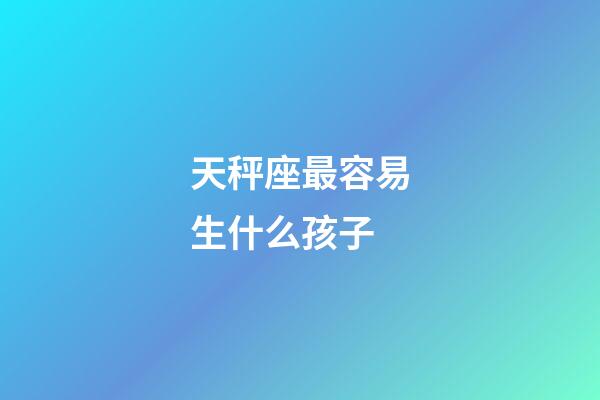 天秤座最容易生什么孩子-第1張-星座運勢-玄機派