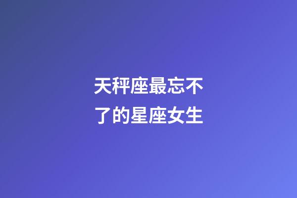 天秤座最忘不了的星座女生-第1張-星座運勢-玄機派